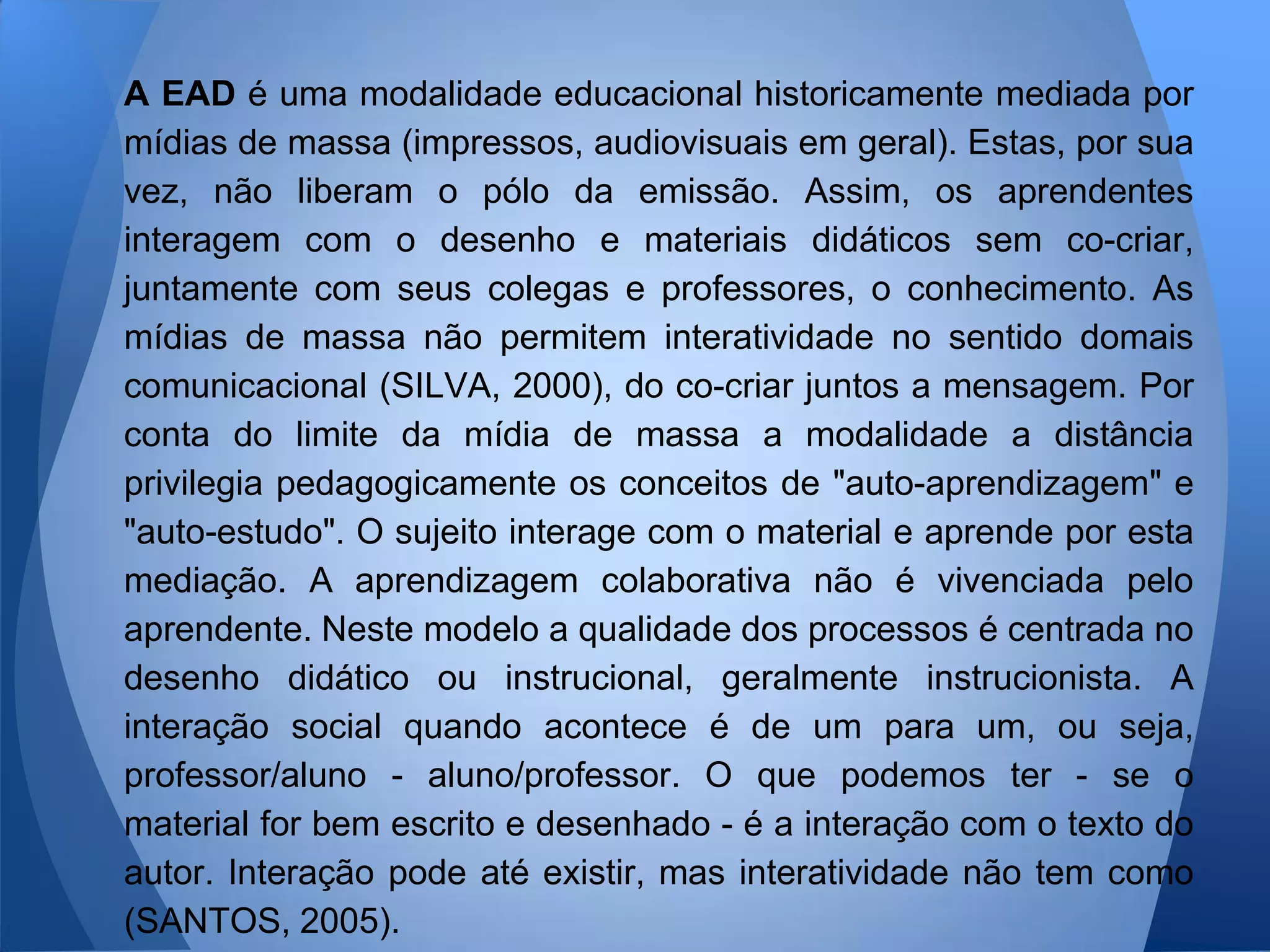 A EAD é uma modalidade educacional historicamente mediada por
mídias de massa (impressos, audiovisuais em geral). Estas, por sua
vez, não liberam o pólo da emissão. Assim, os aprendentes
interagem com o desenho e materiais didáticos sem co-criar,
juntamente com seus colegas e professores, o conhecimento. As
mídias de massa não permitem interatividade no sentido domais
comunicacional (SILVA, 2000), do co-criar juntos a mensagem. Por
conta do limite da mídia de massa a modalidade a distância
privilegia pedagogicamente os conceitos de "auto-aprendizagem" e
"auto-estudo". O sujeito interage com o material e aprende por esta
mediação. A aprendizagem colaborativa não é vivenciada pelo
aprendente. Neste modelo a qualidade dos processos é centrada no
desenho didático ou instrucional, geralmente instrucionista. A
interação social quando acontece é de um para um, ou seja,
professor/aluno - aluno/professor. O que podemos ter - se o
material for bem escrito e desenhado - é a interação com o texto do
autor. Interação pode até existir, mas interatividade não tem como
(SANTOS, 2005).
 