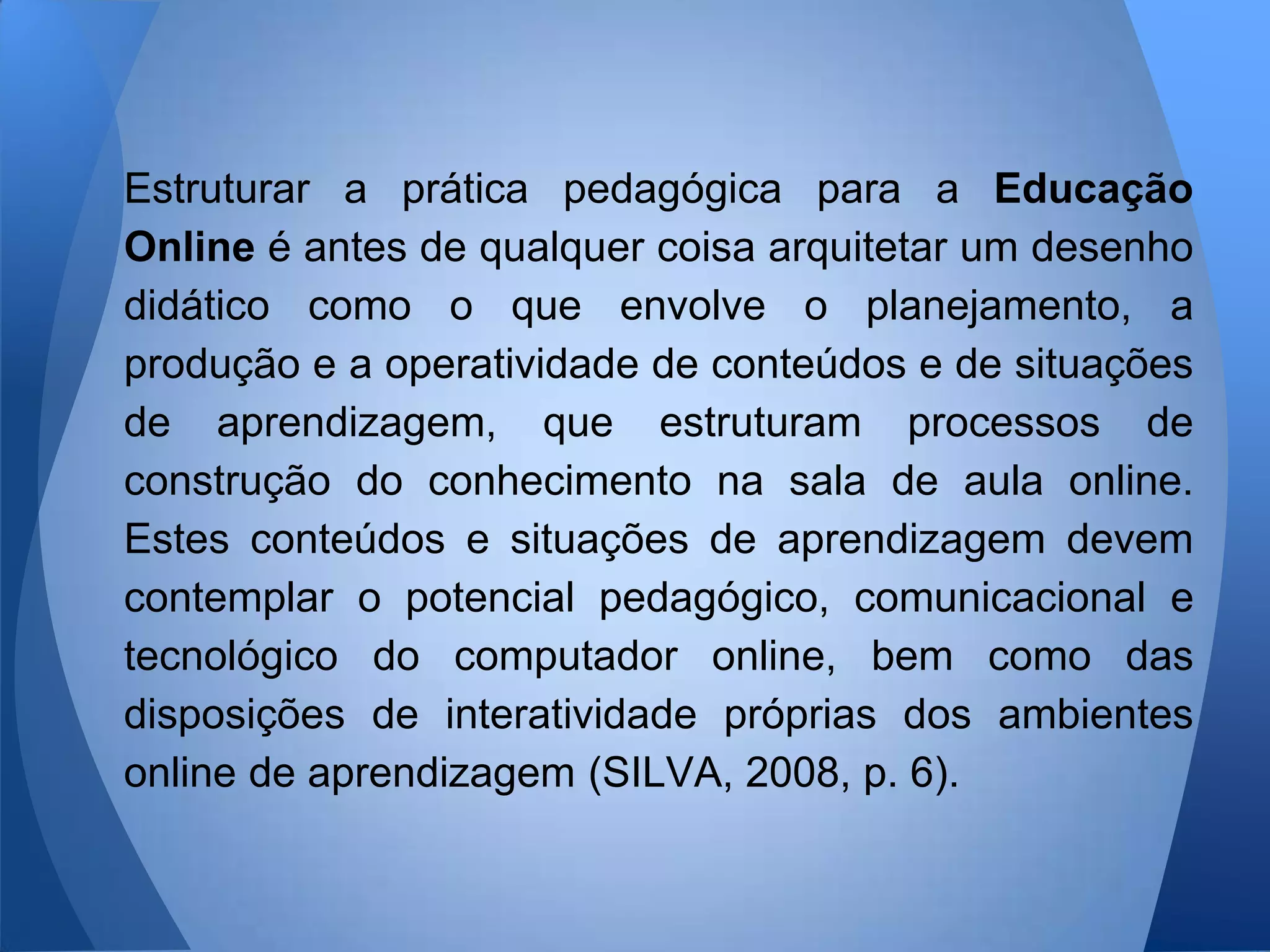 Estruturar a prática pedagógica para a Educação
Online é antes de qualquer coisa arquitetar um desenho
didático como o que envolve o planejamento, a
produção e a operatividade de conteúdos e de situações
de aprendizagem, que estruturam processos de
construção do conhecimento na sala de aula online.
Estes conteúdos e situações de aprendizagem devem
contemplar o potencial pedagógico, comunicacional e
tecnológico do computador online, bem como das
disposições de interatividade próprias dos ambientes
online de aprendizagem (SILVA, 2008, p. 6).
 