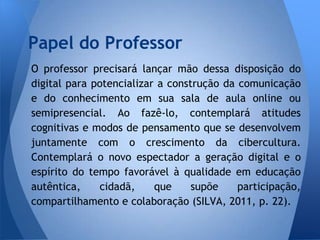 Papel do Professor
O professor precisará lançar mão dessa disposição do
digital para potencializar a construção da comunicação
e do conhecimento em sua sala de aula online ou
semipresencial. Ao fazê-lo, contemplará atitudes
cognitivas e modos de pensamento que se desenvolvem
juntamente com o crescimento da cibercultura.
Contemplará o novo espectador a geração digital e o
espírito do tempo favorável à qualidade em educação
autêntica,    cidadã,     que     supõe    participação,
compartilhamento e colaboração (SILVA, 2011, p. 22).
 