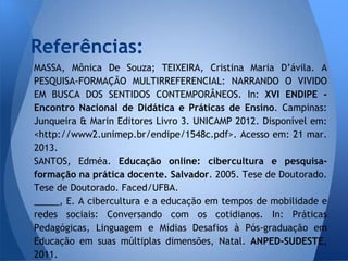Referências:
MASSA, Mônica De Souza; TEIXEIRA, Cristina Maria D’ávila. A
PESQUISA-FORMAÇÃO MULTIRREFERENCIAL: NARRANDO O VIVIDO
EM BUSCA DOS SENTIDOS CONTEMPORÂNEOS. In: XVI ENDIPE -
Encontro Nacional de Didática e Práticas de Ensino. Campinas:
Junqueira & Marin Editores Livro 3. UNICAMP 2012. Disponível em:
<http://www2.unimep.br/endipe/1548c.pdf>. Acesso em: 21 mar.
2013.
SANTOS, Edméa. Educação online: cibercultura e pesquisa-
formação na prática docente. Salvador. 2005. Tese de Doutorado.
Tese de Doutorado. Faced/UFBA.
_____, E. A cibercultura e a educação em tempos de mobilidade e
redes sociais: Conversando com os cotidianos. In: Práticas
Pedagógicas, Linguagem e Mídias Desafios à Pós-graduação em
Educação em suas múltiplas dimensões, Natal. ANPED-SUDESTE,
2011.
 