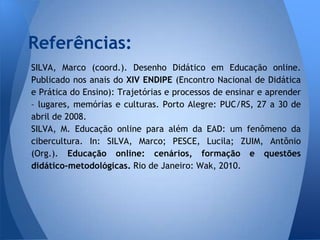 Referências:
SILVA, Marco (coord.). Desenho Didático em Educação online.
Publicado nos anais do XIV ENDIPE (Encontro Nacional de Didática
e Prática do Ensino): Trajetórias e processos de ensinar e aprender
– lugares, memórias e culturas. Porto Alegre: PUC/RS, 27 a 30 de
abril de 2008.
SILVA, M. Educação online para além da EAD: um fenômeno da
cibercultura. In: SILVA, Marco; PESCE, Lucila; ZUIM, Antônio
(Org.). Educação online: cenários, formação e questões
didático-metodológicas. Rio de Janeiro: Wak, 2010.
 