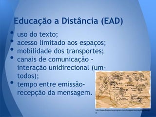 Educação a Distância (EAD)
• uso do texto;
• acesso limitado aos espaços;
• mobilidade dos transportes;
• canais de comunicação -
    interação unidirecional (um-
    todos);
•   tempo entre emissão-
    recepção da mensagem.

                            http://www.thejourneyprogram.com/images/JourneyMapNew.jp
                            g
 