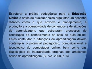 Estruturar a prática pedagógica para a Educação
Online é antes de qualquer coisa arquitetar um desenho
didático como o que envolve o planejamento, a
produção e a operatividade de conteúdos e de situações
de aprendizagem, que estruturam processos de
construção do conhecimento na sala de aula online.
Estes conteúdos e situações de aprendizagem devem
contemplar o potencial pedagógico, comunicacional e
tecnológico do computador online, bem como das
disposições de interatividade próprias dos ambientes
online de aprendizagem (SILVA, 2008, p. 6).
 