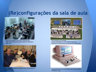 (Re)configurações da sala de aula




 http://4.bp.blogspot.com/-UEs_oacj1AE/Tpwi-              http://perlbal.hi-pi.com/blog-
 NcfG1I/AAAAAAAAAFg/c2A51mjn6Ck/s1600/DSC0                images/346099/gd/131134157939/Temas-para-
 2587.JPG                                                 Pesquisas-Experimentais-na-Area-de-TIC-e-Educacao-
                                                          Online.jpg




http://www.lami.pucpr.br/newsletter/site_news/imagens/n
oticia0207c.jpg                                           http://www.fbvcursos.com.br/online/admin/fotocurso/ID
                                                          0000000211.jpg
 