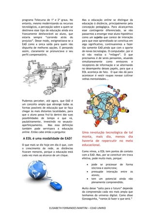 programa Telecurso de 1º e 2º graus. No      Mas a educação online se distingue da
entanto, mesmo modernizando os recursos      educação à distância, principalmente pela
tecnológicos, a percepção sobre a quem se    concepção pedagógica. Para alcançarmos
destinava esse tipo de educação ainda era    esse contingente diferenciado, se não
francamente desfavorável ao aluno, que       passarmos a enxergar esse aluno hipotético
estaria sempre “correndo atrás do            como um sujeito que carece de interação
prejuízo”. Desse modo, estigmatizava-se a    para que esse aprendizado se constitua em
EAD como a única saída para quem não         algo significativo, continuaremos a fazer
dispunha de melhores opções. E pensando      tão somente EAD,ainda que com o aporte
assim, claramente se pronunciava o seu       de novas tecnologias. O computador, por si
perfil compensatório.                        só não realiza o “milagre”. O que
                                             precisamos é de seres pensantes, atuando
                                             simultaneamente como emissores e
                                             receptores de informação e se alternando
                                             no desempenho desses papéis, para que a
                                             EOL aconteça de fato. O que não dá para
                                             acontecer é vestir roupas novase cultivar
                                             velhas mentalidades...




Pudemos perceber, até agora, que EAD é
um conceito amplo que abrange todas as
formas possíveis de educação que se faça
chegar às mais distantes localidades, para
que o aluno possa fruí-la dentro das suas
possibilidades de tempo e que vá,
paulatinamente, investindo no seuauto-
aperfeiçoamento.     Mas essa definição
também pode servirpara a educação
online. Então cabe então a pergunta:         Uma revolução tecnológica de tal
                                             monta, mais dia, menos dia
A EOL é uma modalidade de EAD?
                                             haveria de repercutir no meio
O que mais se diz hoje em dia é que, com     educacional.
o crescimento da rede, as distâncias
ficaram menores, porque a educação está      Como vimos, a EOL tem pontos de contato
cada vez mais ao alcance de um clique.       com a EAD. Mas, por se constituir em troca
                                             efetiva, pode muito mais, porque:

                                                    pode se processar de forma
                                                    síncrona e assíncrona;
                                                    pressupõe interação entre os
                                                    atores;
                                                    tem um potencial ainda não
                                                    plenamente compreendido.

                                             Muito desse “salto para o futuro” depende
                                             da compreensão cada vez mais ampla que
                                             tenhamos do universo digital. Como disse
                                             Gonzaguinha, “vamos lá fazer o que será.”


                      ELISABETH FERNANDES MARTINI – CEAD UNIRIO
 