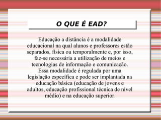 O QUE É EAD?
             O QUE É EAD?

     Educação a distância é a modalidade
educacional na qual alunos e professores estão
separados, física ou temporalmente e, por isso,
   faz-se necessária a utilização de meios e
  tecnologias de informação e comunicação.
     Essa modalidade é regulada por uma
legislação específica e pode ser implantada na
    educação básica (educação de jovens e
adultos, educação profissional técnica de nível
        médio) e na educação superior.
 