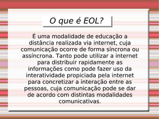 O que é EOL?
          O que é EOL?
     É uma modalidade de educação a
    distância realizada via internet, cuja
comunicação ocorre de forma síncrona ou
assíncrona. Tanto pode utilizar a internet
       para distribuir rapidamente as
   informações como pode fazer uso da
  interatividade propiciada pela internet
   para concretizar a interação entre as
 pessoas, cuja comunicação pode se dar
   de acordo com distintas modalidades
               comunicativas.
 