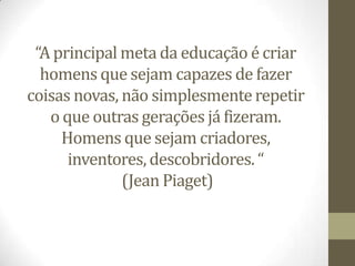 “A principal meta da educação é criar
  homens que sejam capazes de fazer
coisas novas, não simplesmente repetir
   o que outras gerações já fizeram.
     Homens que sejam criadores,
      inventores, descobridores. “
              (Jean Piaget)
 