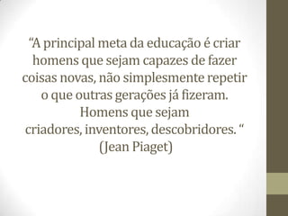 “A principal meta da educação é criar
   homens que sejam capazes de fazer
coisas novas, não simplesmente repetir
    o que outras gerações já fizeram.
           Homens que sejam
 criadores, inventores, descobridores. “
               (Jean Piaget)
 