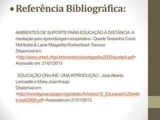 Referência Bibliográfica:

AMBIENTES DE SUPORTE PARA EDUCAÇÃO À DISTÂNCIA: A
mediação para aprendizagem cooperativa - Querte Teresinha Conzi
Mehlecke & Liane Margarida Rockenbach Tarouco
Disponível em:
<http://www.cinted.ufrgs.br/eventos/cicloartigosfev2003/querteA.pdf>
Acessado em 21/01/2013

 EDUCAÇÃO ON-LINE: UMA INTRODUÇÃO - José Alberto
Lencastre e Maria José Araújo
Disponível em:
<http://investigacao.ipiaget.org/edutec/ficheiros/15_Educacao%20onlin
e-IasK2008.pdf> Acessado em 21/01/2013.
 