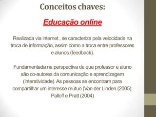 Conceitos chaves:
               Educação online
  Realizada via internet , se caracteriza pela velocidade na
troca de informação, assim como a troca entre professores
                     e alunos (feedback).

Fundamentada na perspectiva de que professor e aluno
   são co-autores da comunicação e aprendizagem
    (interatividade). As pessoas se encontram para
compartilhar um interesse mútuo (Van der Linden (2005);
                  Palloff e Pratt (2004)
 