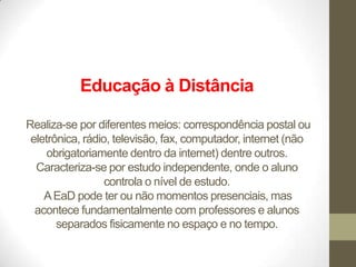 Educação à Distância

Realiza-se por diferentes meios: correspondência postal ou
 eletrônica, rádio, televisão, fax, computador, internet (não
     obrigatoriamente dentro da internet) dentre outros.
  Caracteriza-se por estudo independente, onde o aluno
                  controla o nível de estudo.
    A EaD pode ter ou não momentos presenciais, mas
  acontece fundamentalmente com professores e alunos
       separados fisicamente no espaço e no tempo.
 