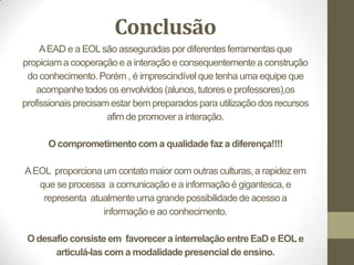 Conclusão
     A EAD e a EOL são asseguradas por diferentes ferramentas que
propiciam a cooperação e a interação e consequentemente a construção
 do conhecimento. Porém , é imprescindível que tenha uma equipe que
   acompanhe todos os envolvidos (alunos, tutores e professores),os
profissionais precisam estar bem preparados para utilização dos recursos
                      afim de promover a interação.

      O comprometimento com a qualidade faz a diferença!!!!

A EOL proporciona um contato maior com outras culturas, a rapidez em
   que se processa a comunicação e a informação é gigantesca, e
    representa atualmente uma grande possibilidade de acesso a
                  informação e ao conhecimento.

 O desafio consiste em favorecer a interrelação entre EaD e EOL e
       articulá-las com a modalidade presencial de ensino.
 