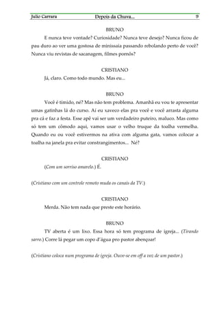 Julio CarraraJulio CarraraJulio CarraraJulio Carrara Depois da ChuvaDepois da ChuvaDepois da ChuvaDepois da Chuva............ 9999
BRUNO
E nunca teve vontade? Curiosidade? Nunca teve desejo? Nunca ficou de
pau duro ao ver uma gostosa de minissaia passando rebolando perto de você?
Nunca viu revistas de sacanagem, filmes pornôs?
CRISTIANO
Já, claro. Como todo mundo. Mas eu...
BRUNO
Você é tímido, né? Mas não tem problema. Amanhã eu vou te apresentar
umas gatinhas lá do curso. Aí eu xaveco elas pra você e você arrasta alguma
pra cá e faz a festa. Esse apê vai ser um verdadeiro puteiro, maluco. Mas como
só tem um cômodo aqui, vamos usar o velho truque da toalha vermelha.
Quando eu ou você estivermos na ativa com alguma gata, vamos colocar a
toalha na janela pra evitar constrangimentos... Né?
CRISTIANO
(Com um sorriso amarelo.) É.
(Cristiano com um controle remoto muda os canais da TV.)
CRISTIANO
Merda. Não tem nada que preste este horário.
BRUNO
TV aberta é um lixo. Essa hora só tem programa de igreja... (Tirando
sarro.) Corre lá pegar um copo d’água pro pastor abençoar!
(Cristiano coloca num programa de igreja. Ouve-se em off a voz de um pastor.)
 