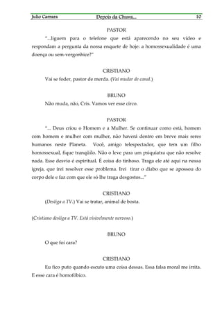 Julio CarraraJulio CarraraJulio CarraraJulio Carrara Depois da ChuvaDepois da ChuvaDepois da ChuvaDepois da Chuva............ 10101010
PASTOR
“...liguem para o telefone que está aparecendo no seu vídeo e
respondam a pergunta da nossa enquete de hoje: a homossexualidade é uma
doença ou sem-vergonhice?”
CRISTIANO
Vai se foder, pastor de merda. (Vai mudar de canal.)
BRUNO
Não muda, não, Cris. Vamos ver esse circo.
PASTOR
“... Deus criou o Homem e a Mulher. Se continuar como está, homem
com homem e mulher com mulher, não haverá dentro em breve mais seres
humanos neste Planeta. Você, amigo telespectador, que tem um filho
homossexual, fique tranqüilo. Não o leve para um psiquiatra que não resolve
nada. Esse desvio é espiritual. É coisa do tinhoso. Traga ele até aqui na nossa
igreja, que irei resolver esse problema. Irei tirar o diabo que se apossou do
corpo dele e faz com que ele só lhe traga desgostos...”
CRISTIANO
(Desliga a TV.) Vai se tratar, animal de bosta.
(Cristiano desliga a TV. Está visivelmente nervoso.)
BRUNO
O que foi cara?
CRISTIANO
Eu fico puto quando escuto uma coisa dessas. Essa falsa moral me irrita.
E esse cara é homofóbico.
 