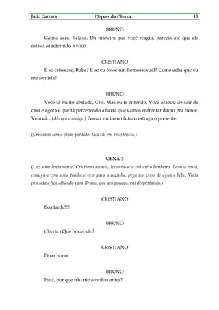 Julio CarraraJulio CarraraJulio CarraraJulio Carrara Depois da ChuvaDepois da ChuvaDepois da ChuvaDepois da Chuva............ 11111111
BRUNO
Calma cara. Relaxa. Da maneira que você reagiu, parecia até que ele
estava se referindo a você.
CRISTIANO
E se estivesse, Buba? E se eu fosse um homossexual? Como acha que eu
me sentiria?
BRUNO
Você tá muito abalado, Cris. Mas eu te entendo. Você acabou de sair de
casa e agora é que tá percebendo a barra que vamos enfrentar daqui pra frente.
Vem cá... (Abraça o amigo.) Pensar muito no futuro estraga o presente.
(Cristiano tem o olhar perdido. Luz cai em resistência.)
CENA 3
(Luz sobe lentamente. Cristiano acorda, levanta-se e vai até o banheiro. Lava o rosto,
enxuga-o com uma toalha e vem para a cozinha, pega um copo de água e bebe. Volta
pra sala e fica olhando para Bruno, que aos poucos, vai despertando.)
CRISTIANO
Boa tarde!!!!
BRUNO
(Boceja.) Que horas são?
CRISTIANO
Duas horas.
BRUNO
Putz, por que não me acordou antes?
 
