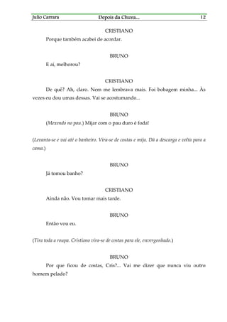 Julio CarraraJulio CarraraJulio CarraraJulio Carrara Depois da ChuvaDepois da ChuvaDepois da ChuvaDepois da Chuva............ 12121212
CRISTIANO
Porque também acabei de acordar.
BRUNO
E aí, melhorou?
CRISTIANO
De quê? Ah, claro. Nem me lembrava mais. Foi bobagem minha... Às
vezes eu dou umas dessas. Vai se acostumando...
BRUNO
(Mexendo no pau.) Mijar com o pau duro é foda!
(Levanta-se e vai até o banheiro. Vira-se de costas e mija. Dá a descarga e volta para a
cama.)
BRUNO
Já tomou banho?
CRISTIANO
Ainda não. Vou tomar mais tarde.
BRUNO
Então vou eu.
(Tira toda a roupa. Cristiano vira-se de costas para ele, envergonhado.)
BRUNO
Por que ficou de costas, Cris?... Vai me dizer que nunca viu outro
homem pelado?
 