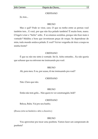 Julio CarraraJulio CarraraJulio CarraraJulio Carrara Depois da ChuvaDepois da ChuvaDepois da ChuvaDepois da Chuva............ 13131313
CRISTIANO
Já, mas...
BRUNO
Mas o quê? Pode se virar, cara. O que eu tenho entre as pernas você
também tem... E você, por que não fica pelado também? É muito bom, mano.
O legal é criar o “bicho” solto. E se estamos sozinhos, porque não ficar mais à
vontade? Maldita a hora que inventaram peças de roupa. Se dependesse de
mim, todo mundo andava pelado. E você? Vai ter vergonha de tirar a roupa na
minha frente?
CRISTIANO
É que eu não me sinto à vontade. Sei lá. Acho estranho... Eu não queria
que achasse que eu estivesse me insinuando pra você.
BRUNO
Ah, para meu. E eu, por acaso, tô me insinuando pra você?
CRISTIANO
Não. Claro que não.
BRUNO
Então não tem grilo... Não quero te ver constrangido, belê?
CRISTIANO
Beleza, Buba. Vai pro seu banho.
(Bruno entra no banheiro e abre o chuveiro.)
BRUNO
Vou aproveitar pra tocar uma punheta. Vamos fazer um campeonato de
punheta?
 