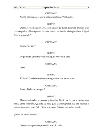 Julio CarraraJulio CarraraJulio CarraraJulio Carrara Depois da ChuvaDepois da ChuvaDepois da ChuvaDepois da Chuva............ 14141414
CRISTIANO
Não tô a fim agora... Quem sabe, mais tarde. Vai fundo...
BRUNO
Quando era moleque vivia com medo de bater punheta. Diziam que
dava espinha, pêlo na palma da mão, que o pau ia cair. Mas que é bom é. Qual
foi o seu recorde?
CRISTIANO
Recorde de quê?
BRUNO
De punheta. Quantas você conseguiu bater num dia?
CRISTIANO
Duas.
BRUNO
Só duas? O máximo que eu consegui num dia foram nove.
CRISTIANO
Porra... Poderoso o rapaz!!!
BRUNO
Mas no outro dia, nem conseguia andar direito. Acho que a minha mão
tem a alma feminina. Quando vê meu pau, já quer grudar. Ela até hoje foi a
minha namorada mais fiel... Bem, vou nessa. Tô com um tesão danado.
(Bruno vai para o banheiro.)
CRISTIANO
Oferece essa punheta pra velha aqui do lado...
 