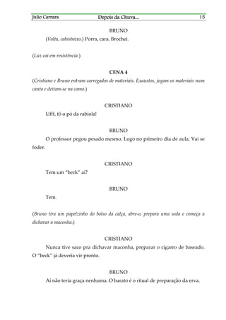 Julio CarraraJulio CarraraJulio CarraraJulio Carrara Depois da ChuvaDepois da ChuvaDepois da ChuvaDepois da Chuva............ 15151515
BRUNO
(Volta, cabisbaixo.) Porra, cara. Brochei.
(Luz cai em resistência.)
CENA 4
(Cristiano e Bruno entram carregados de materiais. Exaustos, jogam os materiais num
canto e deitam-se na cama.)
CRISTIANO
Ufff, tô o pó da rabiola!
BRUNO
O professor pegou pesado mesmo. Logo no primeiro dia de aula. Vai se
foder.
CRISTIANO
Tem um “beck” aí?
BRUNO
Tem.
(Bruno tira um papelzinho do bolso da calça, abre-o, prepara uma seda e começa a
dichavar a maconha.)
CRISTIANO
Nunca tive saco pra dichavar maconha, preparar o cigarro de baseado.
O “beck” já deveria vir pronto.
BRUNO
Aí não teria graça nenhuma. O barato é o ritual de preparação da erva.
 