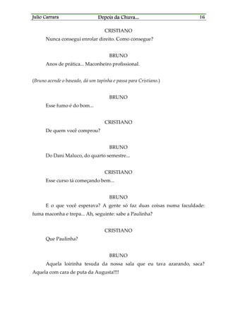 Julio CarraraJulio CarraraJulio CarraraJulio Carrara Depois da ChuvaDepois da ChuvaDepois da ChuvaDepois da Chuva............ 16161616
CRISTIANO
Nunca consegui enrolar direito. Como consegue?
BRUNO
Anos de prática... Maconheiro profissional.
(Bruno acende o baseado, dá um tapinha e passa para Cristiano.)
BRUNO
Esse fumo é do bom...
CRISTIANO
De quem você comprou?
BRUNO
Do Dani Maluco, do quarto semestre...
CRISTIANO
Esse curso tá começando bem...
BRUNO
E o que você esperava? A gente só faz duas coisas numa faculdade:
fuma maconha e trepa... Ah, seguinte: sabe a Paulinha?
CRISTIANO
Que Paulinha?
BRUNO
Aquela loirinha tesuda da nossa sala que eu tava azarando, saca?
Aquela com cara de puta da Augusta!!!!
 