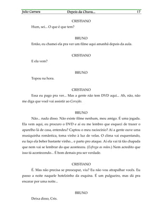 Julio CarraraJulio CarraraJulio CarraraJulio Carrara Depois da ChuvaDepois da ChuvaDepois da ChuvaDepois da Chuva............ 17171717
CRISTIANO
Hum, sei... O que é que tem?
BRUNO
Então, eu chamei ela pra ver um filme aqui amanhã depois da aula.
CRISTIANO
E ela vem?
BRUNO
Topou na hora.
CRISTIANO
Essa eu pago pra ver... Mas a gente não tem DVD aqui... Ah, não, não
me diga que você vai assistir ao Corujão.
BRUNO
Não... nada disso. Não existe filme nenhum, meu amigo. É uma jogada.
Ela vem aqui, eu procuro o DVD e aí eu me lembro que esqueci de trazer o
aparelho lá de casa, entendeu? Captou o meu raciocínio? Aí a gente ouve uma
musiquinha romântica, toma vinho à luz de velas. O clima vai esquentando,
eu faço ela beber bastante vinho... e parto pro ataque. Aí ela vai tá tão chapada
que nem vai se lembrar do que aconteceu. (Esfrega as mãos.) Nem acredito que
isso tá acontecendo... É bom demais pra ser verdade.
CRISTIANO
É. Mas não precisa se preocupar, viu? Eu não vou atrapalhar vocês. Eu
passo a noite naquele hotelzinho da esquina. É um pulgueiro, mas dá pra
encarar por uma noite...
BRUNO
Deixa disso, Cris.
 