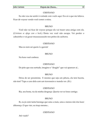 Julio CarraraJulio CarraraJulio CarraraJulio Carrara Depois da ChuvaDepois da ChuvaDepois da ChuvaDepois da Chuva............ 18181818
CRISTIANO
Eu não vou me sentir à vontade com vocês aqui. Era só o que me faltava.
Ficar de voyeur vendo você comer a mina.
BRUNO
Você não vai ficar de voyeur porque ela vai trazer uma amiga com ela.
(Cristiano se afoga com o beck.) Desta vez você não escapa. Vai perder o
cabacinho e vai gozar muuuuuuuuito nos peitos da cachorra.
CRISTIANO
Mas eu nem sei quem é a garota!
BRUNO
Na hora você conhece.
CRISTIANO
Do jeito que sou sortudo, imagino o “dragão” que vai aparecer aí...
BRUNO
Deixa de ser pessimista. E mesmo que seja um jaburu, ela tem buceta,
não tem? Tapa a cara dela com um travesseiro e manda ver. (Ri.)
CRISTIANO
Ria, seu bosta, ria da minha desgraça. Queria ver se fosse contigo.
BRUNO
Ih, eu já comi tanta baranga que uma a mais, uma a menos não iria fazer
diferença. O que vier, eu traço mesmo...
CRISTIANO
Até viado?
 