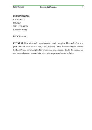 Julio CarraraJulio CarraraJulio CarraraJulio Carrara Depois da ChuvaDepois da ChuvaDepois da ChuvaDepois da Chuva............ 1111
PERSONAGENS:
CRISTIANO
BRUNO
MULHER (OFF)
PASTOR (OFF)
ÉPOCA: Atual.
CENÁRIO: Um minúsculo apartamento, muito simples. Dois colchões, um
puff, um rack onde estão o som, a TV, diversos CDs e livros de Direito como o
Código Penal, por exemplo. No proscênio, uma sacada. Porta de entrada de
um lado e do outro uma minúscula cozinha que conduz ao banheiro.
 