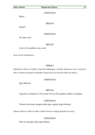Julio CarraraJulio CarraraJulio CarraraJulio Carrara Depois da ChuvaDepois da ChuvaDepois da ChuvaDepois da Chuva............ 21212121
CRISTIANO
Buba...
BRUNO
Hum?!
CRISTIANO
Eu amo você.
BRUNO
(Sorri.) Eu também amo você.
(Luz cai em resistência.)
CENA 5
(Uma forte chuva cai lá fora. Somente relâmpagos e trovões clareiam a cena. A porta se
abre e entram os garotos ensopados. Bruno tem um litro de vinho nas mãos.)
CRISTIANO
Que dilúvio!
BRUNO
(Ligando e desligando o interruptor de luz.) Pra ajudar acabou a energia...
CRISTIANO
Vamos tirar essas roupas antes que a gente fique doente.
(Bruno coloca o vinho no chão e ambos tiram as roupas ficando de cueca.)
CRISTIANO
Não se enxerga nada aqui dentro.
 