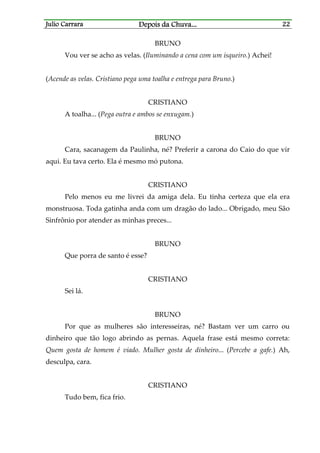 Julio CarraraJulio CarraraJulio CarraraJulio Carrara Depois da ChuvaDepois da ChuvaDepois da ChuvaDepois da Chuva............ 22222222
BRUNO
Vou ver se acho as velas. (Iluminando a cena com um isqueiro.) Achei!
(Acende as velas. Cristiano pega uma toalha e entrega para Bruno.)
CRISTIANO
A toalha... (Pega outra e ambos se enxugam.)
BRUNO
Cara, sacanagem da Paulinha, né? Preferir a carona do Caio do que vir
aqui. Eu tava certo. Ela é mesmo mó putona.
CRISTIANO
Pelo menos eu me livrei da amiga dela. Eu tinha certeza que ela era
monstruosa. Toda gatinha anda com um dragão do lado... Obrigado, meu São
Sinfrônio por atender as minhas preces...
BRUNO
Que porra de santo é esse?
CRISTIANO
Sei lá.
BRUNO
Por que as mulheres são interesseiras, né? Bastam ver um carro ou
dinheiro que tão logo abrindo as pernas. Aquela frase está mesmo correta:
Quem gosta de homem é viado. Mulher gosta de dinheiro... (Percebe a gafe.) Ah,
desculpa, cara.
CRISTIANO
Tudo bem, fica frio.
 