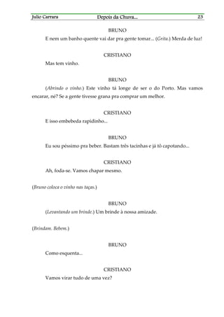 Julio CarraraJulio CarraraJulio CarraraJulio Carrara Depois da ChuvaDepois da ChuvaDepois da ChuvaDepois da Chuva............ 23232323
BRUNO
E nem um banho quente vai dar pra gente tomar... (Grita.) Merda de luz!
CRISTIANO
Mas tem vinho.
BRUNO
(Abrindo o vinho.) Este vinho tá longe de ser o do Porto. Mas vamos
encarar, né? Se a gente tivesse grana pra comprar um melhor.
CRISTIANO
E isso embebeda rapidinho...
BRUNO
Eu sou péssimo pra beber. Bastam três tacinhas e já tô capotando...
CRISTIANO
Ah, foda-se. Vamos chapar mesmo.
(Bruno coloca o vinho nas taças.)
BRUNO
(Levantando um brinde.) Um brinde à nossa amizade.
(Brindam. Bebem.)
BRUNO
Como esquenta...
CRISTIANO
Vamos virar tudo de uma vez?
 