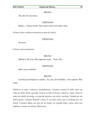 Julio CarraraJulio CarraraJulio CarraraJulio Carrara Depois da ChuvaDepois da ChuvaDepois da ChuvaDepois da Chuva............ 24242424
BRUNO
Ah, não. Eu sou fraco.
CRISTIANO
Relaxa... Vamos curtir. Não vamos fazer isso todo o dia...
(Viram a taça e enchem novamente as taças de vinho.)
CRISTIANO
De novo.
(Viram a taça novamente.)
BRUNO
(Bêbado.) Ah, Cris. Não aguento mais... Parei. (Ri.)
CRISTIANO
Mas e esse restinho?
BRUNO
Guarda pra temperar a salada... Ai, cara. Já tô doidão... Vou capotar. Boa
noite.
(Deita-se na cama e adormece imediatamente. Cristiano termina de beber mais um
cálice de vinho, fecha a garrafa, senta-se ao lado de Bruno e observa o rapaz. Passa as
mãos nos cabelos do amigo, em seguida acaricia o seu rosto e sua boca. Tomado por um
súbito desejo, Cristiano beija-lhe a boca. É um beijo suave, que se prolonga por um
tempo. Cristiano afasta sua boca da do amigo, em seguida beija o peito, desce pro
abdômen e transa com Bruno. Black-out.)
 