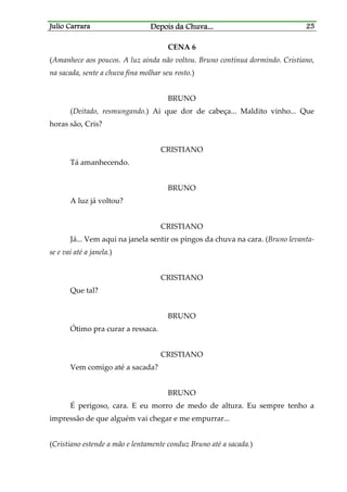Julio CarraraJulio CarraraJulio CarraraJulio Carrara Depois da ChuvaDepois da ChuvaDepois da ChuvaDepois da Chuva............ 25252525
CENA 6
(Amanhece aos poucos. A luz ainda não voltou. Bruno continua dormindo. Cristiano,
na sacada, sente a chuva fina molhar seu rosto.)
BRUNO
(Deitado, resmungando.) Ai que dor de cabeça... Maldito vinho... Que
horas são, Cris?
CRISTIANO
Tá amanhecendo.
BRUNO
A luz já voltou?
CRISTIANO
Já... Vem aqui na janela sentir os pingos da chuva na cara. (Bruno levanta-
se e vai até a janela.)
CRISTIANO
Que tal?
BRUNO
Ótimo pra curar a ressaca.
CRISTIANO
Vem comigo até a sacada?
BRUNO
É perigoso, cara. E eu morro de medo de altura. Eu sempre tenho a
impressão de que alguém vai chegar e me empurrar...
(Cristiano estende a mão e lentamente conduz Bruno até a sacada.)
 