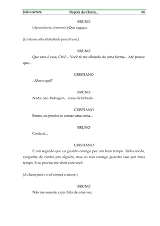Julio CarraraJulio CarraraJulio CarraraJulio Carrara Depois da ChuvaDepois da ChuvaDepois da ChuvaDepois da Chuva............ 26262626
BRUNO
(Aproxima-se, temeroso.) Que cagaço.
(Cristiano olha abobalhado para Bruno.)
BRUNO
Que cara é essa, Cris?... Você tá me olhando de uma forma... Até parece
que...
CRISTIANO
...Que o quê?
BRUNO
Nada, não. Bobagem... coisa de bêbado.
CRISTIANO
Bruno, eu preciso te contar uma coisa...
BRUNO
Conta aí...
CRISTIANO
É um segredo que eu guardo comigo por um bom tempo. Tinha medo,
vergonha de contar pra alguém, mas eu não consigo guardar isso por mais
tempo. E eu preciso me abrir com você.
(A chuva para e o sol começa a nascer.)
BRUNO
Não me assuste, cara. Fala de uma vez.
 