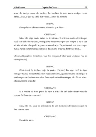 Julio CarraraJulio CarraraJulio CarraraJulio Carrara Depois da ChuvaDepois da ChuvaDepois da ChuvaDepois da Chuva............ 28282828
amor de amigo, amor de irmão... Eu também te amo como amigo, como
irmão... Mas, o que eu sinto por você é... amor de homem.
BRUNO
(Sem palavras.) Francamente, não sei o que dizer...
CRISTIANO
Não, não diga nada, deixe eu terminar... E ontem à noite, depois que
você caiu bêbado na cama, eu fiquei te observando por um tempo. E ao te ver
ali, dormindo, não pude segurar o meu desejo. Experimentei um prazer que
nunca havia experimentado antes: o de sentir o teu pau dentro de mim...
(Bruno está perplexo. Levanta-se e não tem coragem de olhar para Cristiano. Fica de
costas para ele.)
BRUNO
(Meio tom.) Eu tenho... nojo de você... (Furioso.) Por que você fez isso
comigo? Nunca me senti tão sujo! Nenhum banho, água nenhuma vai limpar a
sujeira que você deixou em mim. Essa sujeira não tá no corpo, não. Tá na alma.
Minha alma tá imunda!
CRISTIANO
E a minha tá mais pura do que a alma de um bebê recém-nascido
porque fui honesto com você.
BRUNO
Não, não foi. Você se aproveitou de um momento de fraqueza que eu
tive pra me usar.
CRISTIANO
Eu não te usei...
 