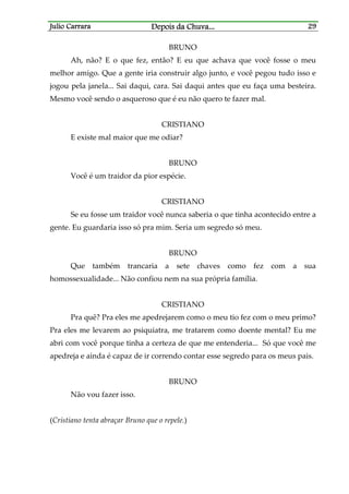 Julio CarraraJulio CarraraJulio CarraraJulio Carrara Depois da ChuvaDepois da ChuvaDepois da ChuvaDepois da Chuva............ 29292929
BRUNO
Ah, não? E o que fez, então? E eu que achava que você fosse o meu
melhor amigo. Que a gente iria construir algo junto, e você pegou tudo isso e
jogou pela janela... Sai daqui, cara. Sai daqui antes que eu faça uma besteira.
Mesmo você sendo o asqueroso que é eu não quero te fazer mal.
CRISTIANO
E existe mal maior que me odiar?
BRUNO
Você é um traidor da pior espécie.
CRISTIANO
Se eu fosse um traidor você nunca saberia o que tinha acontecido entre a
gente. Eu guardaria isso só pra mim. Seria um segredo só meu.
BRUNO
Que também trancaria a sete chaves como fez com a sua
homossexualidade... Não confiou nem na sua própria família.
CRISTIANO
Pra quê? Pra eles me apedrejarem como o meu tio fez com o meu primo?
Pra eles me levarem ao psiquiatra, me tratarem como doente mental? Eu me
abri com você porque tinha a certeza de que me entenderia... Só que você me
apedreja e ainda é capaz de ir correndo contar esse segredo para os meus pais.
BRUNO
Não vou fazer isso.
(Cristiano tenta abraçar Bruno que o repele.)
 