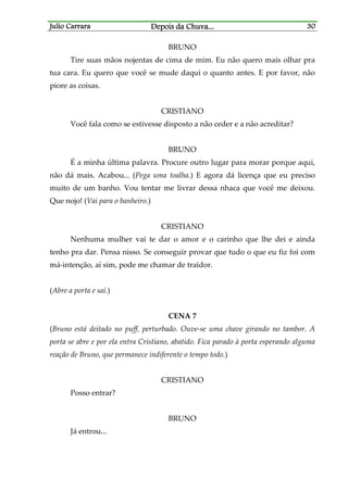 Julio CarraraJulio CarraraJulio CarraraJulio Carrara Depois da ChuvaDepois da ChuvaDepois da ChuvaDepois da Chuva............ 30303030
BRUNO
Tire suas mãos nojentas de cima de mim. Eu não quero mais olhar pra
tua cara. Eu quero que você se mude daqui o quanto antes. E por favor, não
piore as coisas.
CRISTIANO
Você fala como se estivesse disposto a não ceder e a não acreditar?
BRUNO
É a minha última palavra. Procure outro lugar para morar porque aqui,
não dá mais. Acabou... (Pega uma toalha.) E agora dá licença que eu preciso
muito de um banho. Vou tentar me livrar dessa nhaca que você me deixou.
Que nojo! (Vai para o banheiro.)
CRISTIANO
Nenhuma mulher vai te dar o amor e o carinho que lhe dei e ainda
tenho pra dar. Pensa nisso. Se conseguir provar que tudo o que eu fiz foi com
má-intenção, aí sim, pode me chamar de traidor.
(Abre a porta e sai.)
CENA 7
(Bruno está deitado no puff, perturbado. Ouve-se uma chave girando no tambor. A
porta se abre e por ela entra Cristiano, abatido. Fica parado à porta esperando alguma
reação de Bruno, que permanece indiferente o tempo todo.)
CRISTIANO
Posso entrar?
BRUNO
Já entrou...
 