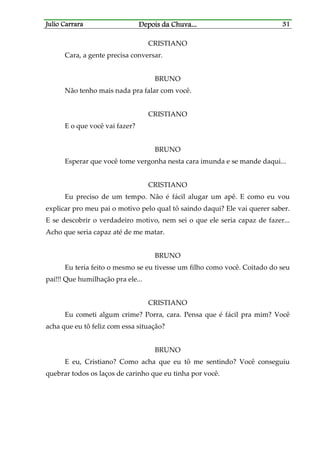 Julio CarraraJulio CarraraJulio CarraraJulio Carrara Depois da ChuvaDepois da ChuvaDepois da ChuvaDepois da Chuva............ 31313131
CRISTIANO
Cara, a gente precisa conversar.
BRUNO
Não tenho mais nada pra falar com você.
CRISTIANO
E o que você vai fazer?
BRUNO
Esperar que você tome vergonha nesta cara imunda e se mande daqui...
CRISTIANO
Eu preciso de um tempo. Não é fácil alugar um apê. E como eu vou
explicar pro meu pai o motivo pelo qual tô saindo daqui? Ele vai querer saber.
E se descobrir o verdadeiro motivo, nem sei o que ele seria capaz de fazer...
Acho que seria capaz até de me matar.
BRUNO
Eu teria feito o mesmo se eu tivesse um filho como você. Coitado do seu
pai!!! Que humilhação pra ele...
CRISTIANO
Eu cometi algum crime? Porra, cara. Pensa que é fácil pra mim? Você
acha que eu tô feliz com essa situação?
BRUNO
E eu, Cristiano? Como acha que eu tô me sentindo? Você conseguiu
quebrar todos os laços de carinho que eu tinha por você.
 