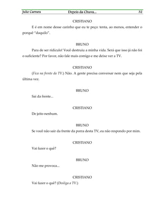 Julio CarraraJulio CarraraJulio CarraraJulio Carrara Depois da ChuvaDepois da ChuvaDepois da ChuvaDepois da Chuva............ 32323232
CRISTIANO
E é em nome desse carinho que eu te peço: tenta, ao menos, entender o
porquê “daquilo”.
BRUNO
Para de ser ridículo! Você destruiu a minha vida. Será que isso já não foi
o suficiente? Por favor, não fale mais comigo e me deixe ver a TV.
CRISTIANO
(Fica na frente da TV.) Não. A gente precisa conversar nem que seja pela
última vez.
BRUNO
Sai da frente...
CRISTIANO
De jeito nenhum.
BRUNO
Se você não sair da frente da porra desta TV, eu não respondo por mim.
CRISTIANO
Vai fazer o quê?
BRUNO
Não me provoca...
CRISTIANO
Vai fazer o quê? (Desliga a TV.)
 