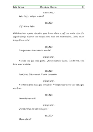 Julio CarraraJulio CarraraJulio CarraraJulio Carrara Depois da ChuvaDepois da ChuvaDepois da ChuvaDepois da Chuva............ 34343434
CRISTIANO
Vai... foge... vai pro inferno!
BRUNO
(Off.) Vai se foder.
(Cristiano bate a porta. Ao voltar para dentro, chuta o puff com muita raiva. Em
seguida começa a colocar suas roupas numa mala com muita rapidez. Depois de um
tempo, Bruno volta.)
BRUNO
Por que você tá arrumando a mala?
CRISTIANO
Não era isso que você queria? Que eu sumisse daqui? Muito bem. Seja
feita a sua vontade.
BRUNO
Peraí, cara. Não é assim. Vamos conversar.
CRISTIANO
Não temos mais nada pra conversar. Você já disse tudo o que tinha pra
me dizer.
BRUNO
Pra onde você vai?
CRISTIANO
Que importância tem isso agora?
BRUNO
Mas e a facul?
 