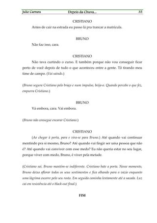 Julio CarraraJulio CarraraJulio CarraraJulio Carrara Depois da ChuvaDepois da ChuvaDepois da ChuvaDepois da Chuva............ 35353535
CRISTIANO
Antes de cair na estrada eu passo lá pra trancar a matrícula.
BRUNO
Não faz isso, cara.
CRISTIANO
Não tava curtindo o curso. E também porque não vou conseguir ficar
perto de você depois de tudo o que aconteceu entre a gente. Tô tirando meu
time de campo. (Vai saindo.)
(Bruno segura Cristiano pelo braço e num impulso, beija-o. Quando percebe o que fez,
empurra Cristiano.)
BRUNO
Vá embora, cara. Vai embora.
(Bruno não consegue encarar Cristiano.)
CRISTIANO
(Ao chegar à porta, para e vira-se para Bruno.) Até quando vai continuar
mentindo pra si mesmo, Bruno? Até quando vai fingir ser uma pessoa que não
é? Até quando vai conviver com esse medo? Eu não queria estar no seu lugar,
porque viver com medo, Bruno, é viver pela metade.
(Cristiano sai. Bruno mantém-se indiferente. Cristiano bate a porta. Nesse momento,
Bruno deixa aflorar todos os seus sentimentos e fica olhando para o vazio enquanto
uma lágrima escorre pelo seu rosto. Em seguida caminha lentamente até a sacada. Luz
cai em resistência até o black-out final.)
FIM
 