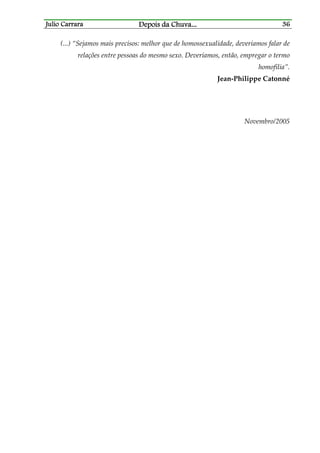 Julio CarraraJulio CarraraJulio CarraraJulio Carrara Depois da ChuvaDepois da ChuvaDepois da ChuvaDepois da Chuva............ 36363636
(...) “Sejamos mais precisos: melhor que de homossexualidade, deveríamos falar de
relações entre pessoas do mesmo sexo. Deveríamos, então, empregar o termo
homofilia”.
Jean-Philippe Catonné
Novembro/2005
 