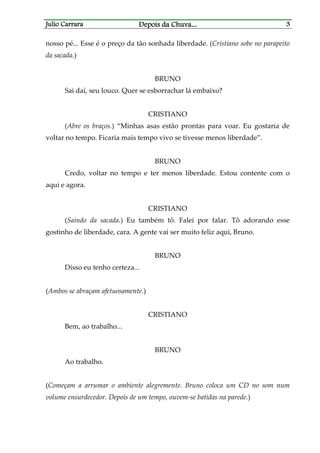 Julio CarraraJulio CarraraJulio CarraraJulio Carrara Depois da ChuvaDepois da ChuvaDepois da ChuvaDepois da Chuva............ 3333
nosso pé... Esse é o preço da tão sonhada liberdade. (Cristiano sobe no parapeito
da sacada.)
BRUNO
Sai daí, seu louco. Quer se esborrachar lá embaixo?
CRISTIANO
(Abre os braços.) “Minhas asas estão prontas para voar. Eu gostaria de
voltar no tempo. Ficaria mais tempo vivo se tivesse menos liberdade”.
BRUNO
Credo, voltar no tempo e ter menos liberdade. Estou contente com o
aqui e agora.
CRISTIANO
(Saindo da sacada.) Eu também tô. Falei por falar. Tô adorando esse
gostinho de liberdade, cara. A gente vai ser muito feliz aqui, Bruno.
BRUNO
Disso eu tenho certeza...
(Ambos se abraçam afetuosamente.)
CRISTIANO
Bem, ao trabalho...
BRUNO
Ao trabalho.
(Começam a arrumar o ambiente alegremente. Bruno coloca um CD no som num
volume ensurdecedor. Depois de um tempo, ouvem-se batidas na parede.)
 