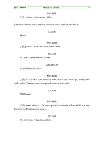 Julio CarraraJulio CarraraJulio CarraraJulio Carrara Depois da ChuvaDepois da ChuvaDepois da ChuvaDepois da Chuva............ 4444
MULHER
(Off, gritando.) Abaixa esse rádio...
(Cristiano e Bruno, sem se importar, vão até a sacada e gritam para fora.)
AMBOS
Hein?
MULHER
(Off, gritando.) Abaixa o diabo desse rádio...
BRUNO
Ih... ser vizinho de velha é foda.
CRISTIANO
(Alto.)Fala mais alto!!!!
MULHER
(Off.) Eu vou falar com a síndica e ela vai dar uma multa pra vocês, seus
malcriados. Não conhecem as regras de condomínio, não?
AMBOS
Nããããoooo!
MULHER
(Off.) Vocês vão ver... Eu sou a primeira moradora deste edifício e vou
tomar providências contra vocês...
BRUNO
Vai correndo, velha do caralho!...
 