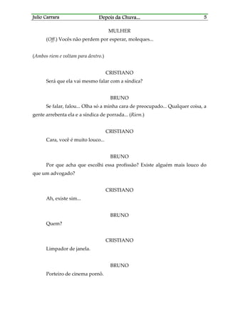 Julio CarraraJulio CarraraJulio CarraraJulio Carrara Depois da ChuvaDepois da ChuvaDepois da ChuvaDepois da Chuva............ 5555
MULHER
(Off.) Vocês não perdem por esperar, moleques...
(Ambos riem e voltam para dentro.)
CRISTIANO
Será que ela vai mesmo falar com a síndica?
BRUNO
Se falar, falou... Olha só a minha cara de preocupado... Qualquer coisa, a
gente arrebenta ela e a síndica de porrada... (Riem.)
CRISTIANO
Cara, você é muito louco...
BRUNO
Por que acha que escolhi essa profissão? Existe alguém mais louco do
que um advogado?
CRISTIANO
Ah, existe sim...
BRUNO
Quem?
CRISTIANO
Limpador de janela.
BRUNO
Porteiro de cinema pornô.
 