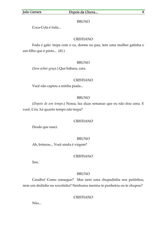 Julio CarraraJulio CarraraJulio CarraraJulio Carrara Depois da ChuvaDepois da ChuvaDepois da ChuvaDepois da Chuva............ 8888
BRUNO
Coca-Cola é foda...
CRISTIANO
Foda é galo: trepa com o cu, dorme no pau, tem uma mulher galinha e
um filho que é pinto... (Ri.)
BRUNO
(Sem achar graça.) Que babaca, cara.
CRISTIANO
Você não captou a minha piada...
BRUNO
(Depois de um tempo.) Nossa, faz duas semanas que eu não dou uma. E
você, Cris, há quanto tempo não trepa?
CRISTIANO
Desde que nasci.
BRUNO
Ah, brincou... Você ainda é virgem?
CRISTIANO
Sou.
BRUNO
Caralho! Como consegue? Mas nem uma chupadinha nos peitinhos,
nem um dedinho na xoxotinha? Nenhuma menina te punhetou ou te chupou?
CRISTIANO
Não...
 