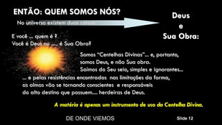 DE ONDE VIEMOS Slide 12
Somos “Centelhas Divinas”... e, portanto,
somos Deus, e não Sua obra.
Saímos do Seu seio, simples e ignorantes...
... e pelas resistências encontradas nas limitações da forma,
as almas vão se tornando conscientes e responsáveis
do alto destino que possuem.... herdeiras de Deus.
A matéria é apenas um instrumento de uso da Centelha Divina.
E você ... quem é ?
Você é Deus ou ..... é Sua Obra?
ENTÃO: QUEM SOMOS NÓS?
No universo existem duas coisas:
Deus
e
Sua Obra:
 