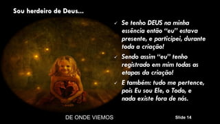 DE ONDE VIEMOS Slide 14
Sou herdeiro de Deus...
 Se tenho DEUS na minha
essência então “eu” estava
presente, e participei, durante
toda a criação!
 Sendo assim “eu” tenho
registrado em mim todas as
etapas da criação!
 E também: tudo me pertence,
pois Eu sou Ele, o Todo, e
nada existe fora de nós.
 