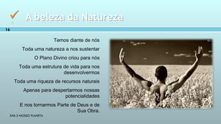 EAE-3 NOSSO PLANETA
16
 A beleza da Natureza
Temos diante de nós
Toda uma natureza a nos sustentar
O Plano Divino criou para nós
Toda uma estrutura de vida para nos
desenvolvermos
Toda uma riqueza de recursos naturais
Apenas para despertarmos nossas
potencialidades
E nos tornarmos Parte de Deus e de
Sua Obra.
 