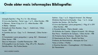 EAE-3 NOSSO PLANETA
Onde obter mais informações Bibliografia:
Iniciação Espírita – Pág. 9 a 14 - Ed. Aliança
O Livro dos Espíritos - Parte I cap. 1 a 3 - Allan Kardec - FEB
A Gênese - Parte II Cap. 6 a 12 - Allan Kardec - FEB
A Bíblia - Gênese
Evolução em Dois Mundos - Cap. 1 - André Luiz / Chico
Xavier - FEB
A Caminho da Luz - Cap. 1 e 2 - Emmanuel / Chico Xavier -
FEB
O Consolador ( para perguntas ) – perg. 261 - Emmanuel /
Chico Xavier - FEB
Deus na Natureza - Camille Flammarion - FEB
O Evangelho à Luz do Cosmo - Pág. 29 a 75 - Ramatis /
Hercílio Maes - Ed. Freitas Bastos
Salmos - Cap. 1 a 5 - Edgard Armond - Ed. Aliança
Dinâmica Espiritual na Evolução - Cap. 1 e 2 - Jorge
Andréa dos Santos - Ed. Fon-Fon
O Livro dos Espíritos ( para perguntas ) - Pág. 61 e 391
- Allan Kardec - FEB
A Grande Síntese - Pietro Ubaldi - Lake
Os Exilados da Capela - Edgard Armond - Ed. Aliança
Boa Nova - Humberto de Campos / Chico Xavier - FEB
Os Primeiros Seres Humanos - Roselis Von Sass
O Nascimento da Terra - Roselis Von Sass
Profecias de Nostradamus - Marques da Cruz
Timeu e Crítias – Platão
A Doutrina Secreta – Cosmogênese – H.P. Blavatsky –
Ed. Pensamento
22
 